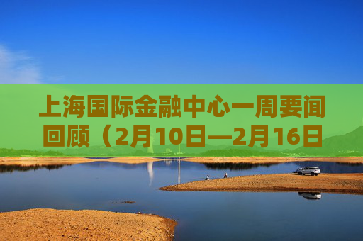 上海国际金融中心一周要闻回顾（2月10日—2月16日）