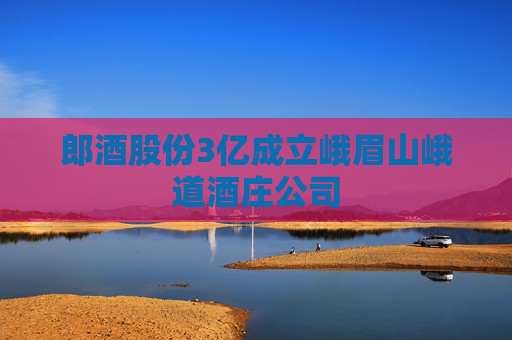 郎酒股份3亿成立峨眉山峨道酒庄公司