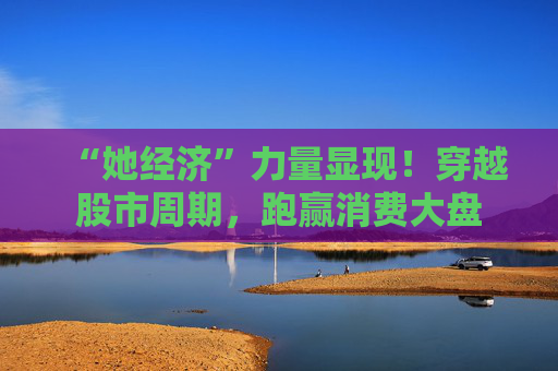 “她经济”力量显现！穿越股市周期，跑赢消费大盘