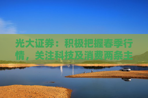 光大证券：积极把握春季行情，关注科技及消费两条主线