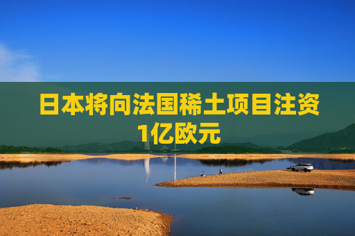 日本将向法国稀土项目注资1亿欧元