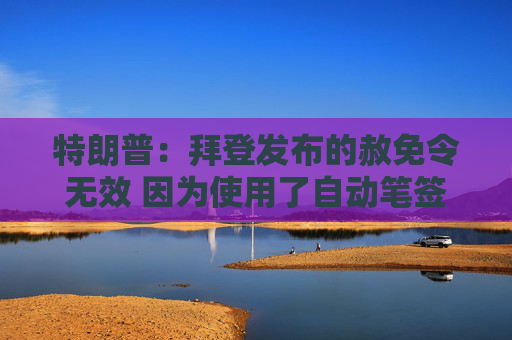 特朗普：拜登发布的赦免令无效 因为使用了自动笔签名