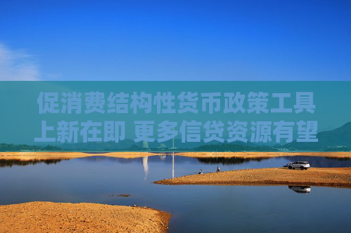促消费结构性货币政策工具上新在即 更多信贷资源有望流向这一领域