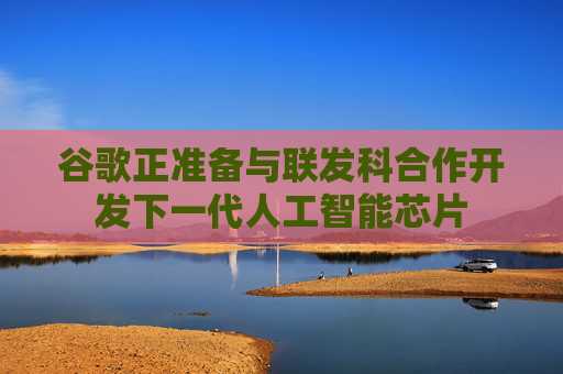 谷歌正准备与联发科合作开发下一代人工智能芯片
