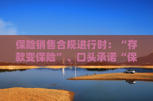 保险销售合规进行时：“存款变保险”、口头承诺“保本保息”当休矣