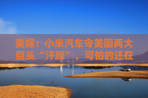 美媒：小米汽车令美国两大巨头“汗颜”，可怕的还在后面
