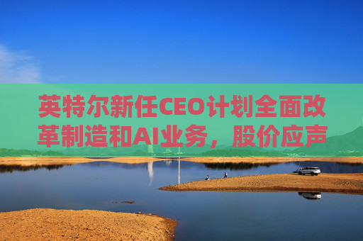 英特尔新任CEO计划全面改革制造和AI业务，股价应声跳涨逾7%