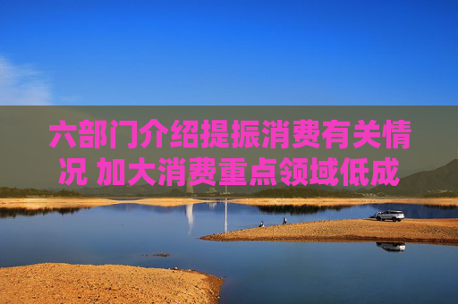 六部门介绍提振消费有关情况 加大消费重点领域低成本资金支持