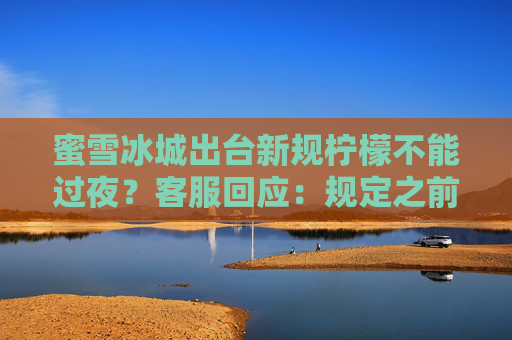 蜜雪冰城出台新规柠檬不能过夜?客服回应:规定之前就有