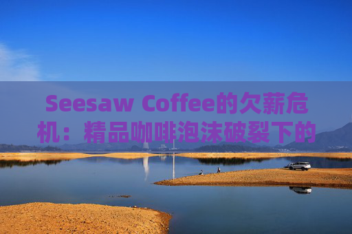Seesaw Coffee的欠薪危机：精品咖啡泡沫破裂下的行业警示