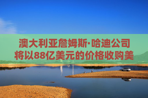 澳大利亚詹姆斯·哈迪公司将以88亿美元的价格收购美国AZEK公司