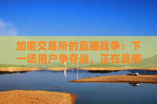 加密交易所的直播战争：下一场用户争夺战，正在直播间打响