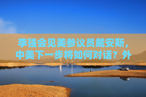 李强会见美参议员戴安斯，中美下一步将如何对话？外交部回应