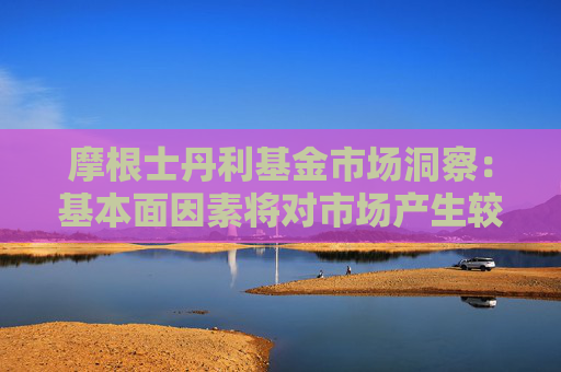 摩根士丹利基金市场洞察：基本面因素将对市场产生较为明显的结构性影响
