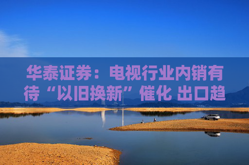 华泰证券：电视行业内销有待“以旧换新”催化 出口趋势仍较强