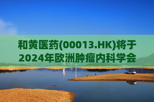 和黄医药(00013.HK)将于2024年欧洲肿瘤内科学会(ESMO)年会和2024年世界肺癌大会(WCLC)公布临床数据