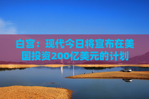 白宫：现代今日将宣布在美国投资200亿美元的计划