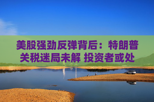 美股强劲反弹背后：特朗普关税迷局未解 投资者或处于“最大不确定性”阶段
