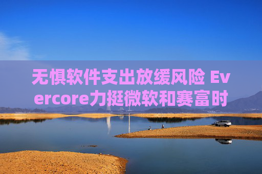 无惧软件支出放缓风险 Evercore力挺微软和赛富时
