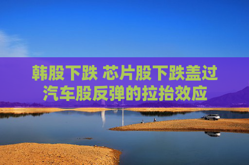 韩股下跌 芯片股下跌盖过汽车股反弹的拉抬效应