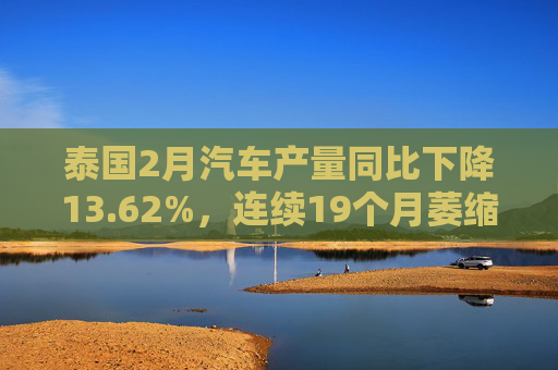 泰国2月汽车产量同比下降13.62%，连续19个月萎缩