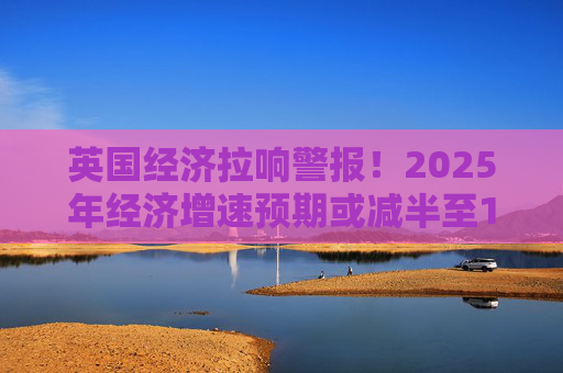 英国经济拉响警报！2025年经济增速预期或减半至1%