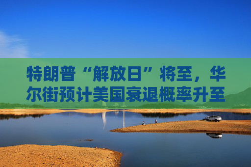 特朗普“解放日”将至，华尔街预计美国衰退概率升至43%！