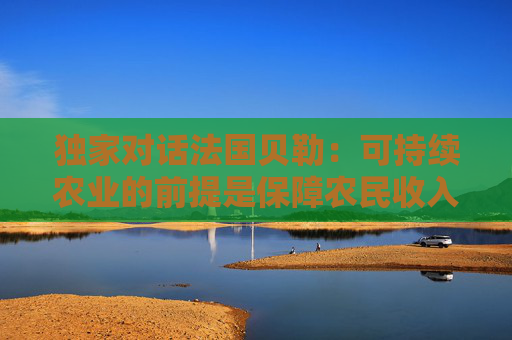 独家对话法国贝勒：可持续农业的前提是保障农民收入