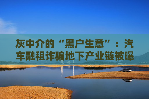 灰中介的“黑户生意”：汽车融租诈骗地下产业链被曝光