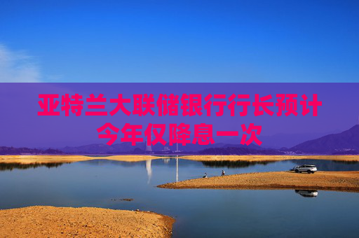 亚特兰大联储银行行长预计今年仅降息一次