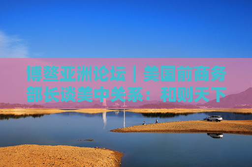 博鳌亚洲论坛｜美国前商务部长谈美中关系：和则天下利 建设积极双边关系