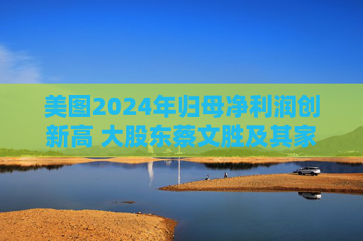 美图2024年归母净利润创新高 大股东蔡文胜及其家族累计套现超16亿港元
