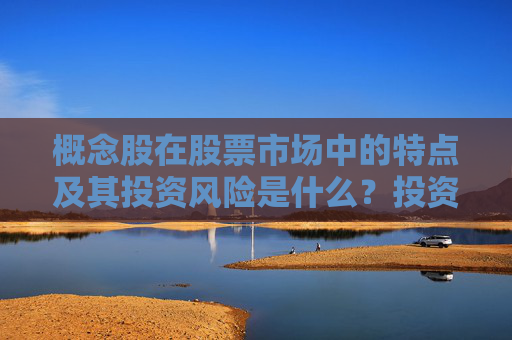 概念股在股票市场中的特点及其投资风险是什么？投资概念股时应注意哪些市场动态和风险因素？