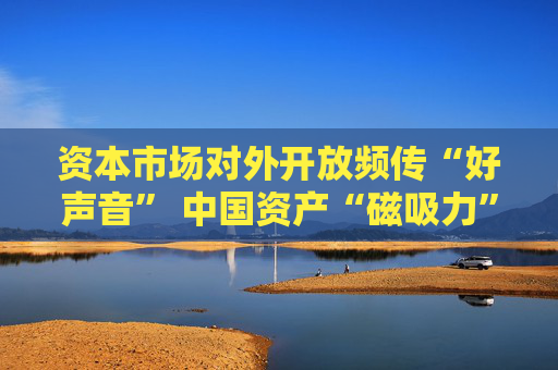 资本市场对外开放频传“好声音” 中国资产“磁吸力”增强