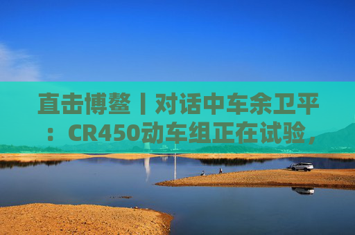 直击博鳌丨对话中车余卫平：CR450动车组正在试验，不久的将来就能坐上