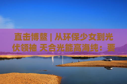 直击博鳌 | 从环保少女到光伏领袖 天合光能高海纯：要让绿色成为经济结构的基础