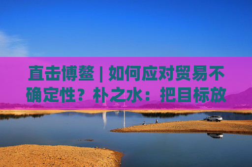 直击博鳌 | 如何应对贸易不确定性？朴之水：把目标放在能让大家共同获益的事情上