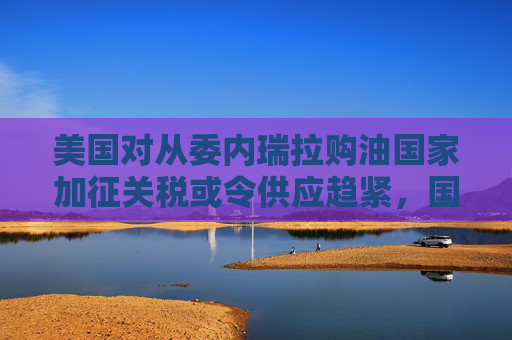 美国对从委内瑞拉购油国家加征关税或令供应趋紧，国际油价连涨三天