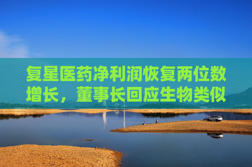 复星医药净利润恢复两位数增长，董事长回应生物类似药集采潜在影响