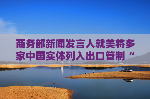 商务部新闻发言人就美将多家中国实体列入出口管制“实体清单”事答记者问