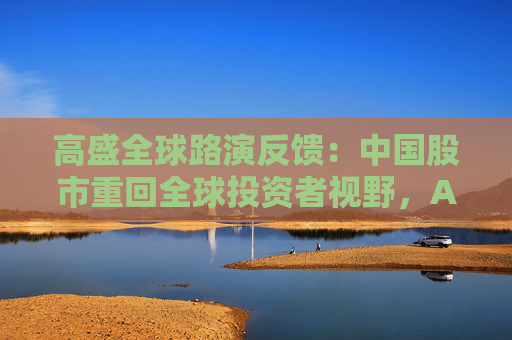 高盛全球路演反馈：中国股市重回全球投资者视野，A/H股抉择、科技vs消费是最热话题