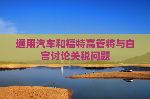 通用汽车和福特高管将与白宫讨论关税问题