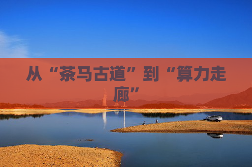 从“茶马古道”到“算力走廊”