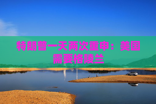 特朗普一天两次重申：美国需要格陵兰