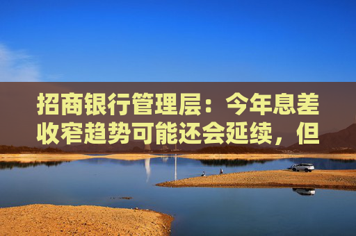 招商银行管理层：今年息差收窄趋势可能还会延续，但希望比上年有所改善