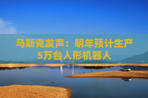马斯克发声：明年预计生产5万台人形机器人