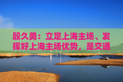 殷久勇：立足上海主场、发挥好上海主场优势，是交通银行在业务布局和经营发展的重点和特色之一