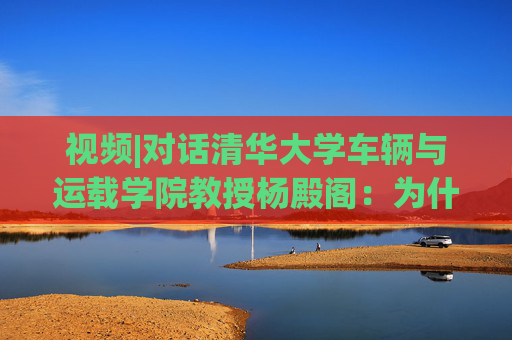 视频|对话清华大学车辆与运载学院教授杨殿阁：为什么说端到端技术的出现给了中国车企弯道超车的机会？