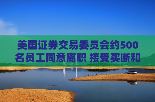 美国证券交易委员会约500名员工同意离职 接受买断和辞职方案