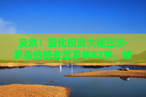 突然！量化投资大佬巴尔·罗森伯格去世享年82岁，被称为量化界“普罗米修斯”
